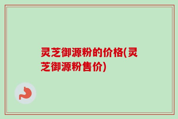 灵芝御源粉的价格(灵芝御源粉售价) 灵芝御源粉的价格(灵芝御源粉售价)