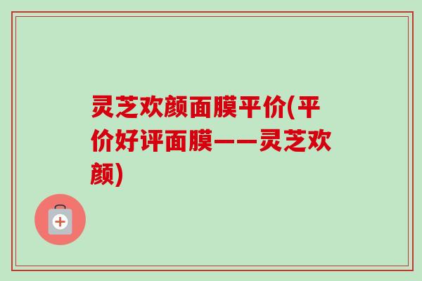 灵芝欢颜面膜平价(平价好评面膜——灵芝欢颜) 灵芝欢颜面膜平价(平价好评面膜——灵芝欢颜)