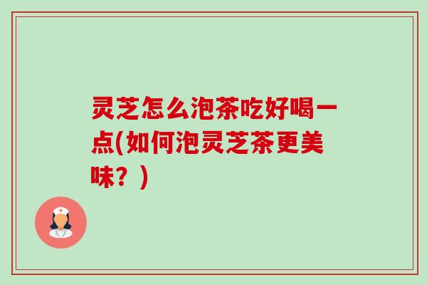 灵芝怎么泡茶吃好喝一点(如何泡灵芝茶更美味?) 灵芝怎么泡茶吃好喝一点(如何泡灵芝茶更美味?)
