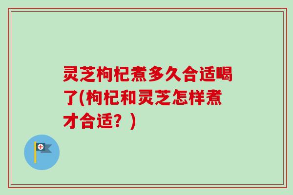 灵芝枸杞煮多久合适喝了(枸杞和灵芝怎样煮才合适？)