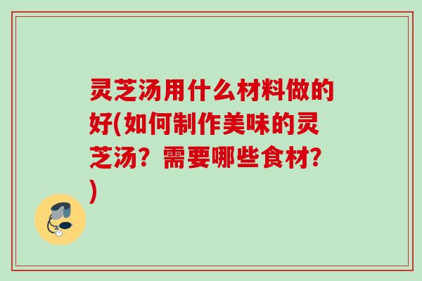 灵芝汤用什么材料做的好(如何制作美味的灵芝汤?需要哪些食材?) 灵芝汤用什么材料做的好(如何制作美味的灵芝汤?需要哪些食材?)