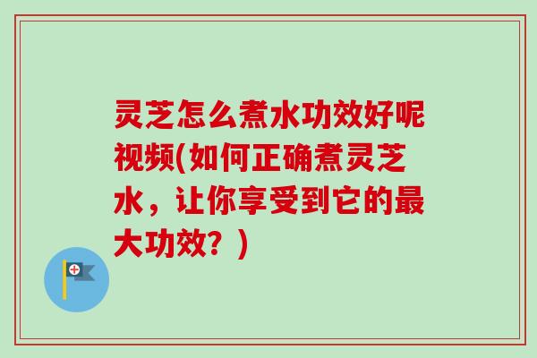 灵芝怎么煮水功效好呢视频(如何正确煮灵芝水，让你享受到它的大功效？)