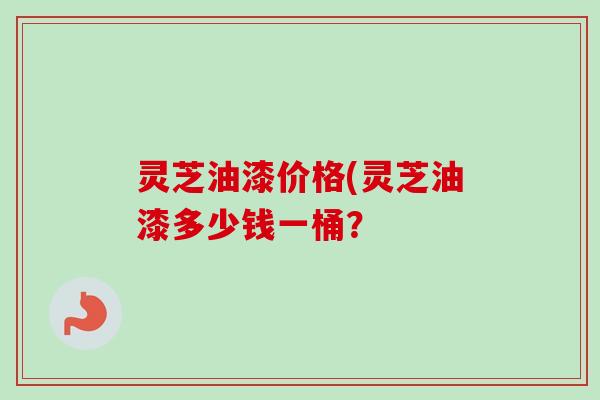 灵芝油漆价格(灵芝油漆多少钱一桶？