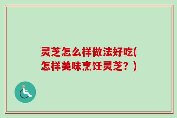 灵芝怎么样做法好吃(怎样美味烹饪灵芝?) 灵芝怎么样做法好吃(怎样美味烹饪灵芝?)
