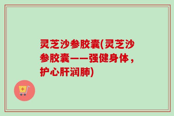 灵芝沙参胶囊(灵芝沙参胶囊——强健身体,护心润) 灵芝沙参胶囊(灵芝沙参胶囊——强健身体,护心润)