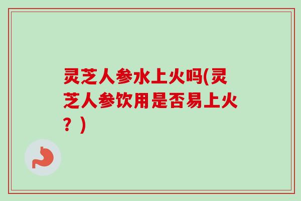 灵芝人参水上火吗(灵芝人参饮用是否易上火?) 灵芝人参水上火吗(灵芝人参饮用是否易上火?)
