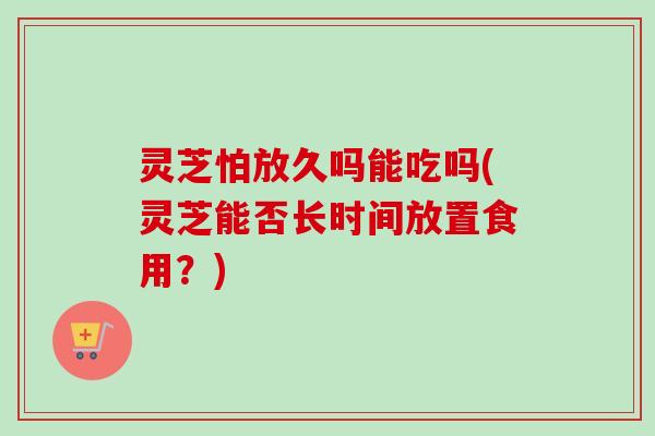 灵芝怕放久吗能吃吗(灵芝能否长时间放置食用?) 灵芝怕放久吗能吃吗(灵芝能否长时间放置食用?)