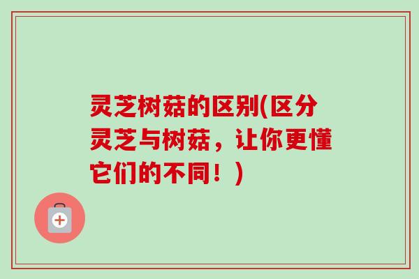灵芝树菇的区别(区分灵芝与树菇，让你更懂它们的不同！)