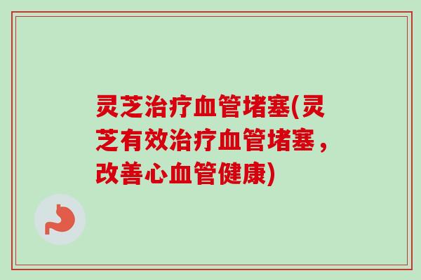 灵芝堵塞(灵芝有效堵塞,改善心健康) 灵芝堵塞(灵芝有效堵塞,改善心健康)