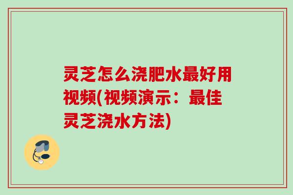 灵芝怎么浇肥水好用视频(视频演示：佳灵芝浇水方法)