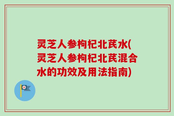 灵芝人参枸杞北芪水(灵芝人参枸杞北芪混合水的功效及用法指南) 灵芝人参枸杞北芪水(灵芝人参枸杞北芪混合水的功效及用法指南)