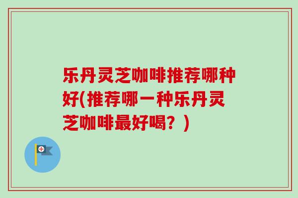 乐丹灵芝咖啡推荐哪种好(推荐哪一种乐丹灵芝咖啡好喝？)