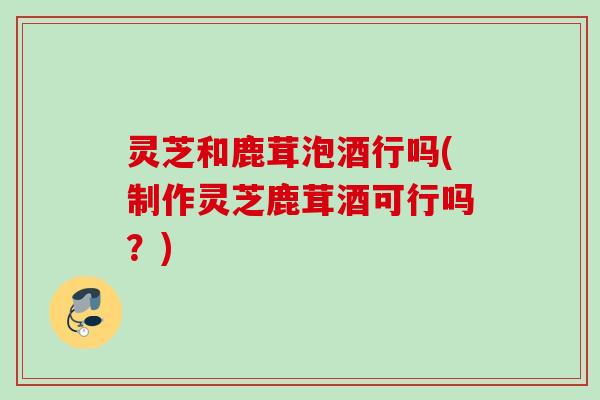 灵芝和鹿茸泡酒行吗(制作灵芝鹿茸酒可行吗?) 灵芝和鹿茸泡酒行吗(制作灵芝鹿茸酒可行吗?)