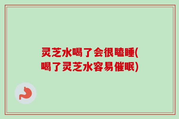 灵芝水喝了会很瞌睡(喝了灵芝水容易催眠) 灵芝水喝了会很瞌睡(喝了灵芝水容易催眠)