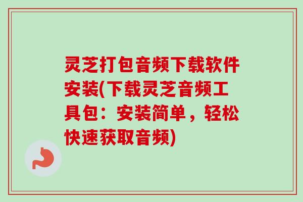 灵芝打包音频下载软件安装(下载灵芝音频工具包:安装简单,轻松快速获取音频) 灵芝打包音频下载软件安装(下载灵芝音频工具包:安装简单,轻松快速获取音频)