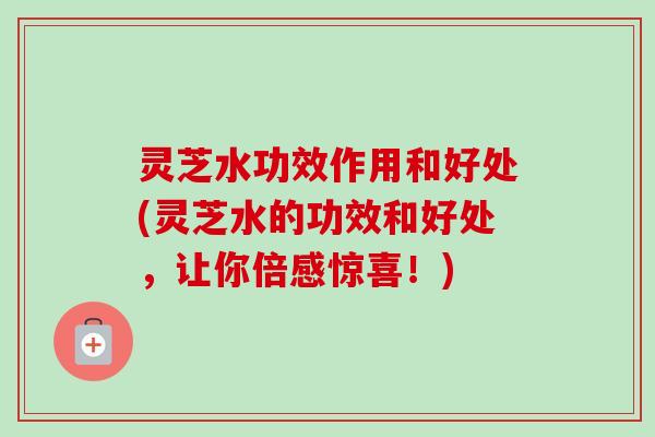 灵芝水功效作用和好处(灵芝水的功效和好处，让你倍感惊喜！)