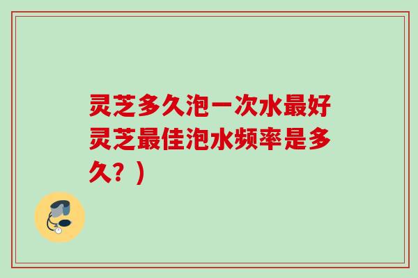 灵芝多久泡一次水好灵芝佳泡水频率是多久?) 灵芝多久泡一次水好灵芝佳泡水频率是多久?)