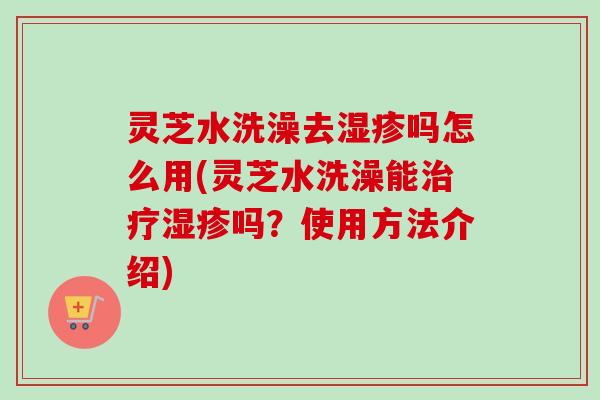 灵芝水洗澡去吗怎么用(灵芝水洗澡能吗?使用方法介绍) 灵芝水洗澡去吗怎么用(灵芝水洗澡能吗?使用方法介绍)