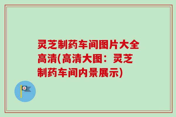灵芝制药车间图片大全高清(高清大图:灵芝制药车间内景展示) 灵芝制药车间图片大全高清(高清大图:灵芝制药车间内景展示)