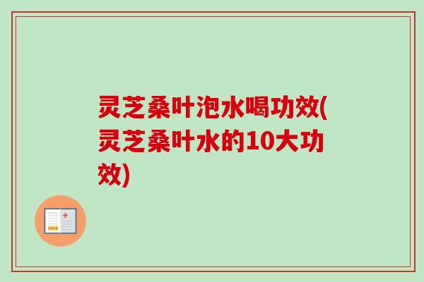 灵芝桑叶泡水喝功效(灵芝桑叶水的10大功效) 灵芝桑叶泡水喝功效(灵芝桑叶水的10大功效)