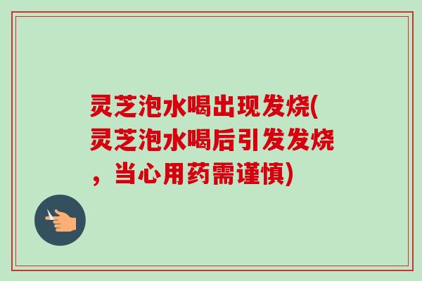 灵芝泡水喝出现发烧(灵芝泡水喝后引发发烧,当心用药需谨慎) 灵芝泡水喝出现发烧(灵芝泡水喝后引发发烧,当心用药需谨慎)