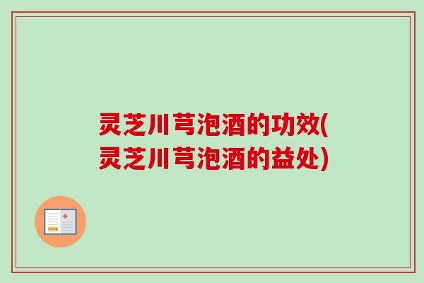 灵芝川芎泡酒的功效(灵芝川芎泡酒的益处) 灵芝川芎泡酒的功效(灵芝川芎泡酒的益处)