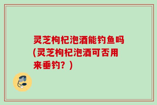 灵芝枸杞泡酒能钓鱼吗(灵芝枸杞泡酒可否用来垂钓?) 灵芝枸杞泡酒能钓鱼吗(灵芝枸杞泡酒可否用来垂钓?)