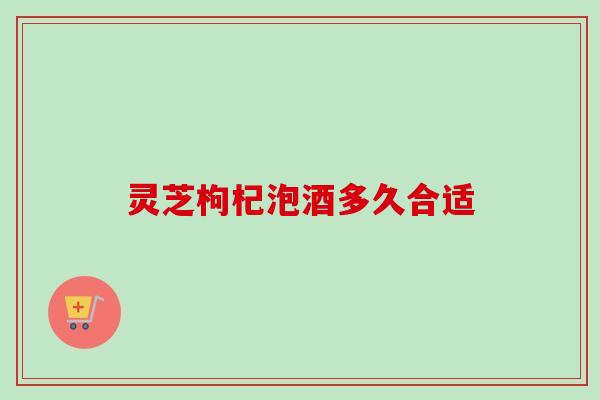 灵芝枸杞泡酒多久合适 灵芝枸杞泡酒多久合适