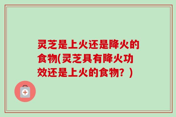 灵芝是上火还是降火的食物(灵芝具有降火功效还是上火的食物？)