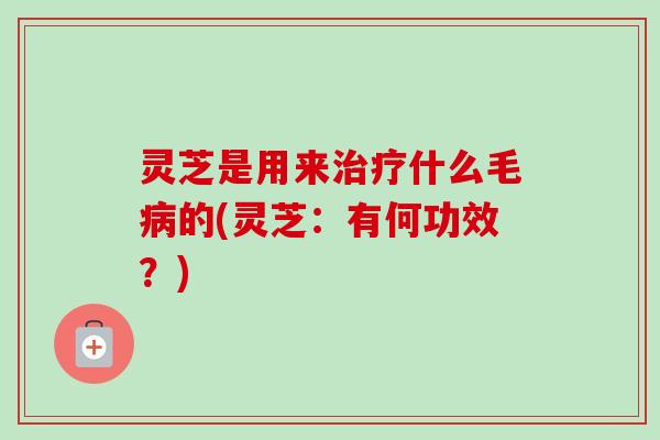 灵芝是用来什么毛的(灵芝:有何功效?) 灵芝是用来什么毛的(灵芝:有何功效?)