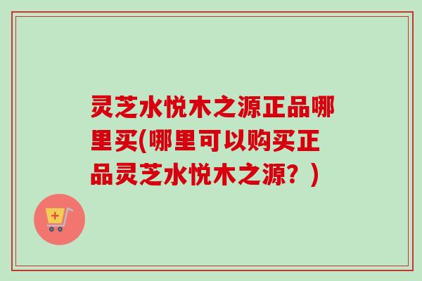 灵芝水悦木之源正品哪里买(哪里可以购买正品灵芝水悦木之源?) 灵芝水悦木之源正品哪里买(哪里可以购买正品灵芝水悦木之源?)