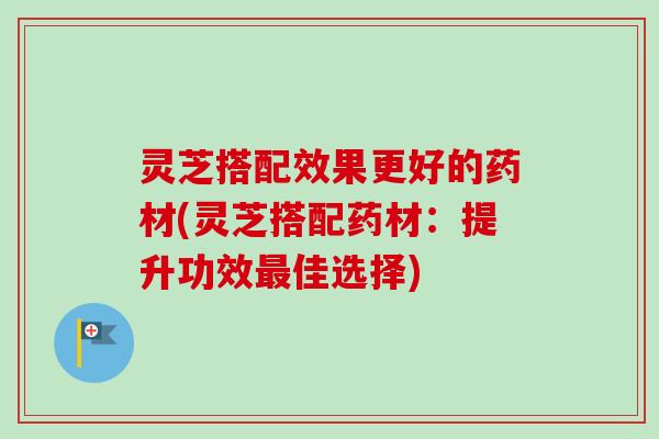 灵芝搭配效果更好的药材(灵芝搭配药材:提升功效佳选择) 灵芝搭配效果更好的药材(灵芝搭配药材:提升功效佳选择)