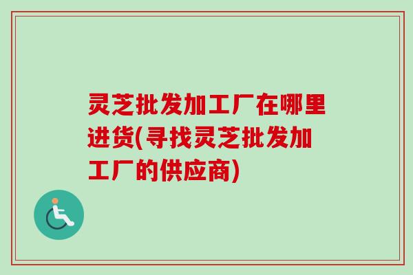 灵芝批发加工厂在哪里进货(寻找灵芝批发加工厂的供应商)