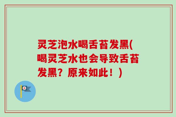 灵芝泡水喝舌苔发黑(喝灵芝水也会导致舌苔发黑?原来如此!) 灵芝泡水喝舌苔发黑(喝灵芝水也会导致舌苔发黑?原来如此!)