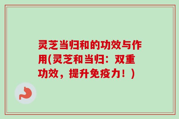 灵芝当归和的功效与作用(灵芝和当归:双重功效,提升免疫力!) 灵芝当归和的功效与作用(灵芝和当归:双重功效,提升免疫力!)