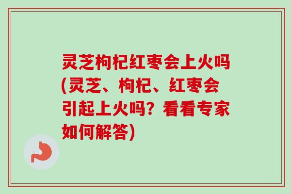 灵芝枸杞红枣会上火吗(灵芝、枸杞、红枣会引起上火吗？看看专家如何解答)