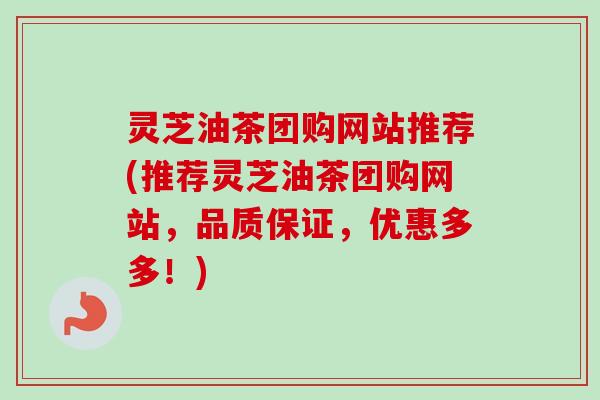 灵芝油茶团购网站推荐(推荐灵芝油茶团购网站，品质保证，优惠多多！)
