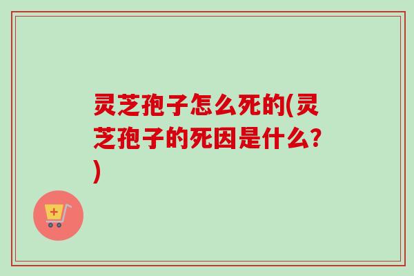 灵芝孢子怎么死的(灵芝孢子的死因是什么?) 灵芝孢子怎么死的(灵芝孢子的死因是什么?)