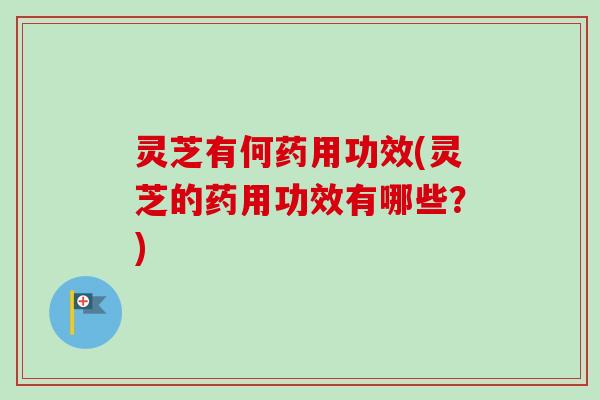 灵芝有何药用功效(灵芝的药用功效有哪些？)