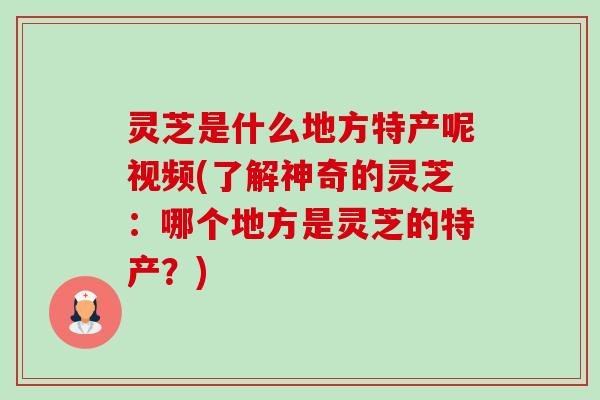 灵芝是什么地方特产呢视频(了解神奇的灵芝:哪个地方是灵芝的特产?) 灵芝是什么地方特产呢视频(了解神奇的灵芝:哪个地方是灵芝的特产?)
