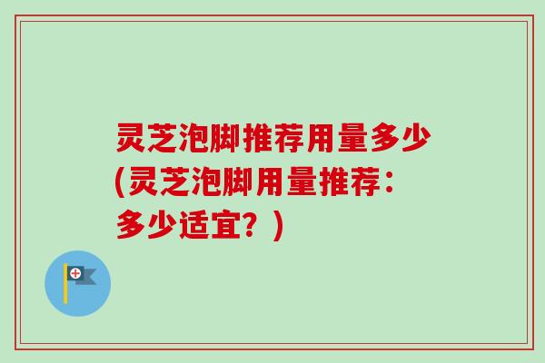 灵芝泡脚推荐用量多少(灵芝泡脚用量推荐:多少适宜?) 灵芝泡脚推荐用量多少(灵芝泡脚用量推荐:多少适宜?)