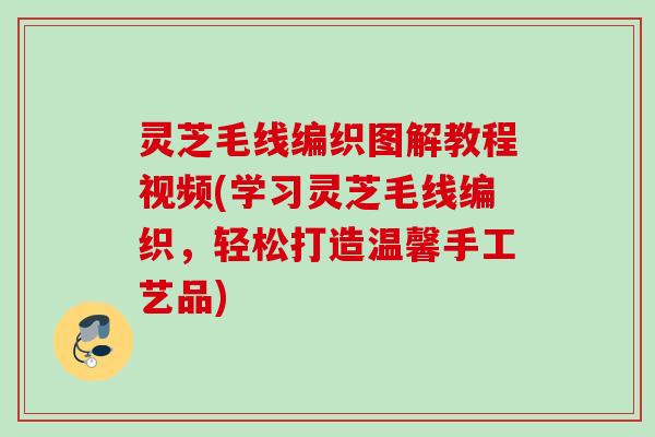 灵芝毛线编织图解教程视频(学习灵芝毛线编织,轻松打造温馨手工艺品) 灵芝毛线编织图解教程视频(学习灵芝毛线编织,轻松打造温馨手工艺品)