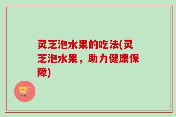 灵芝泡水果的吃法(灵芝泡水果,助力健康保障) 灵芝泡水果的吃法(灵芝泡水果,助力健康保障)