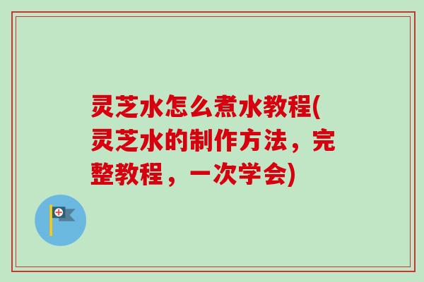 灵芝水怎么煮水教程(灵芝水的制作方法，完整教程，一次学会)