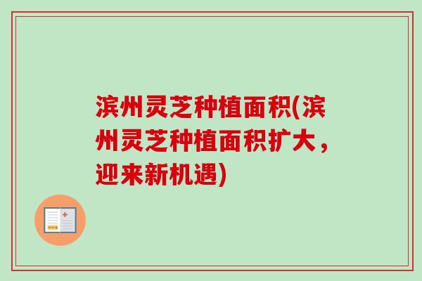 滨州灵芝种植面积(滨州灵芝种植面积扩大,迎来新机遇) 滨州灵芝种植面积(滨州灵芝种植面积扩大,迎来新机遇)