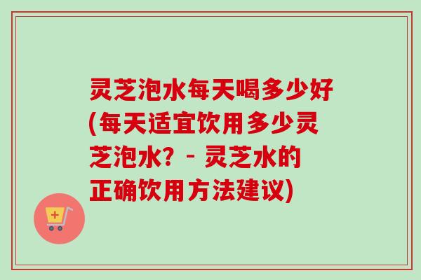灵芝泡水每天喝多少好(每天适宜饮用多少灵芝泡水?- 灵芝水的正确饮用方法建议) 灵芝泡水每天喝多少好(每天适宜饮用多少灵芝泡水?- 灵芝水的正确饮用方法建议)