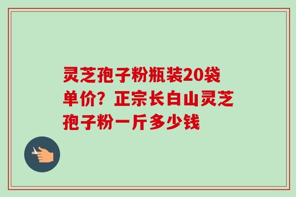 灵芝孢子粉瓶装20袋单价?正宗长白山灵芝孢子粉一斤多少钱 灵芝孢子粉瓶装20袋单价?正宗长白山灵芝孢子粉一斤多少钱