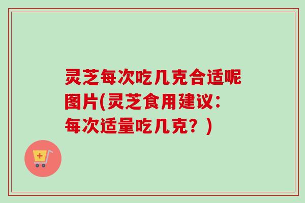 灵芝每次吃几克合适呢图片(灵芝食用建议:每次适量吃几克?) 灵芝每次吃几克合适呢图片(灵芝食用建议:每次适量吃几克?)