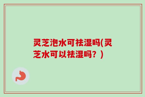 灵芝泡水可祛湿吗(灵芝水可以祛湿吗?) 灵芝泡水可祛湿吗(灵芝水可以祛湿吗?)