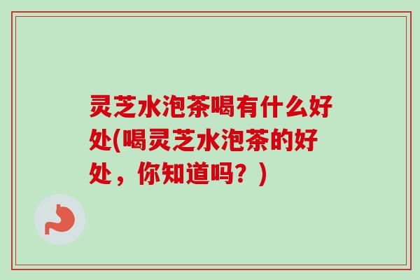 灵芝水泡茶喝有什么好处(喝灵芝水泡茶的好处,你知道吗?) 灵芝水泡茶喝有什么好处(喝灵芝水泡茶的好处,你知道吗?)